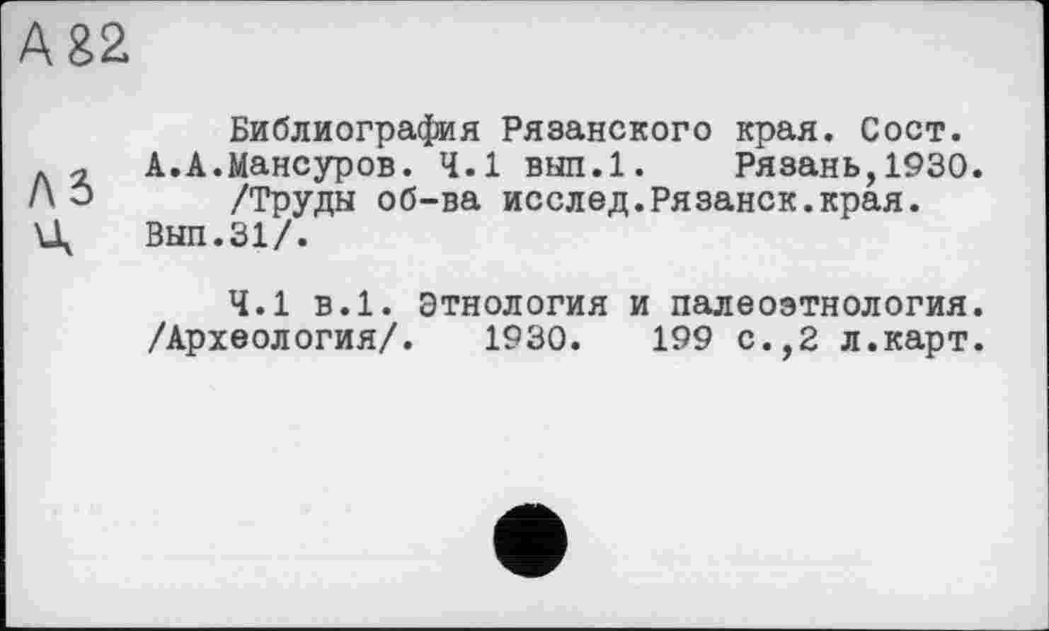 ﻿А 82
as
Библиография Рязанского края. Сост. А.А.Мансуров. 4.1 вып.1. Рязань,1930.
/Труды об-ва исслед.Рязанок.края.
Выл.31/.
4.1 в.1. Этнология и палеоэтнология. /Археология/. 1930.	199 с.,2 л.карт.